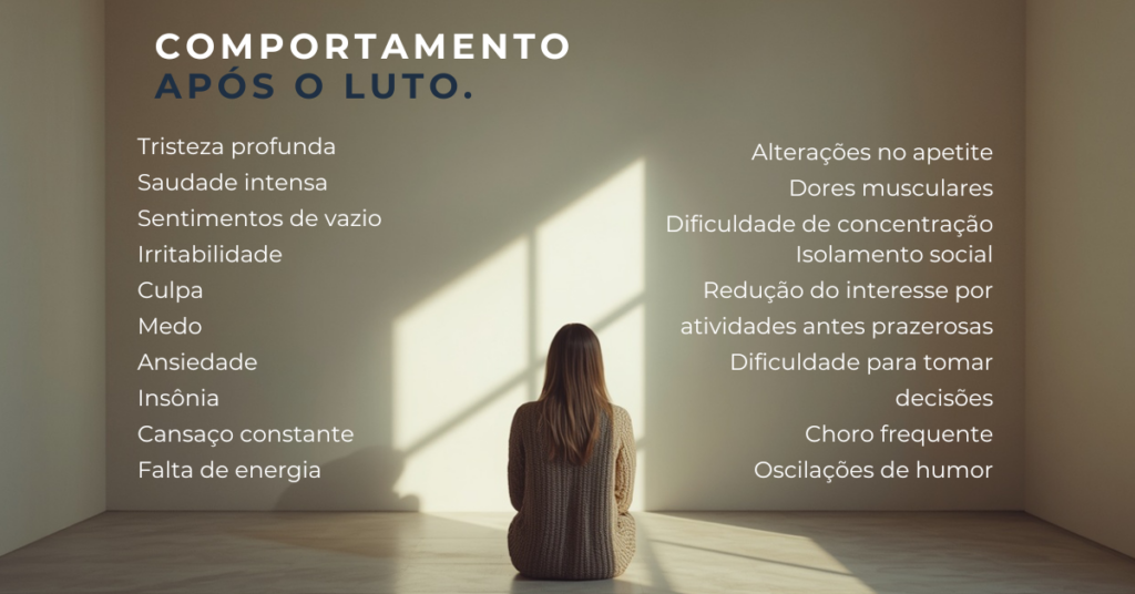 Comportamento após o luto. Tristeza profunda, saudade intensa, sentimentos de vazio, irritabilidade, culpa, medo, ansiedade, insônio, cansaço constante, falta de energia, alterações no apetite, dores musculares, dificuldade de concentração, isolamento social, redução do interesse por atividades prazerosas, dificuldade para tomar decisões, chorom frequente e oscilações de humor